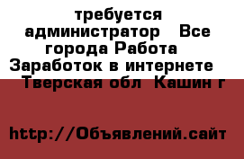 требуется администратор - Все города Работа » Заработок в интернете   . Тверская обл.,Кашин г.